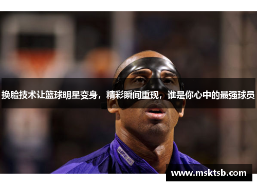 换脸技术让篮球明星变身，精彩瞬间重现，谁是你心中的最强球员