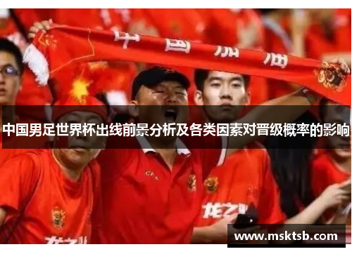 中国男足世界杯出线前景分析及各类因素对晋级概率的影响